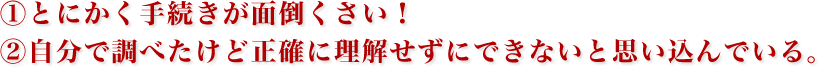 ①とにかく手続きが面倒くさい！
                                ②自分で調べたけど正確に理解せずにできないと思い込んでいる。