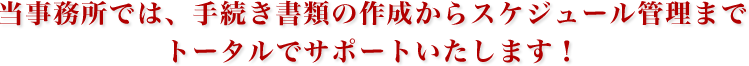 当事務所では、手続き書類の作成からスケジュール管理までトータルでサポートいたします！